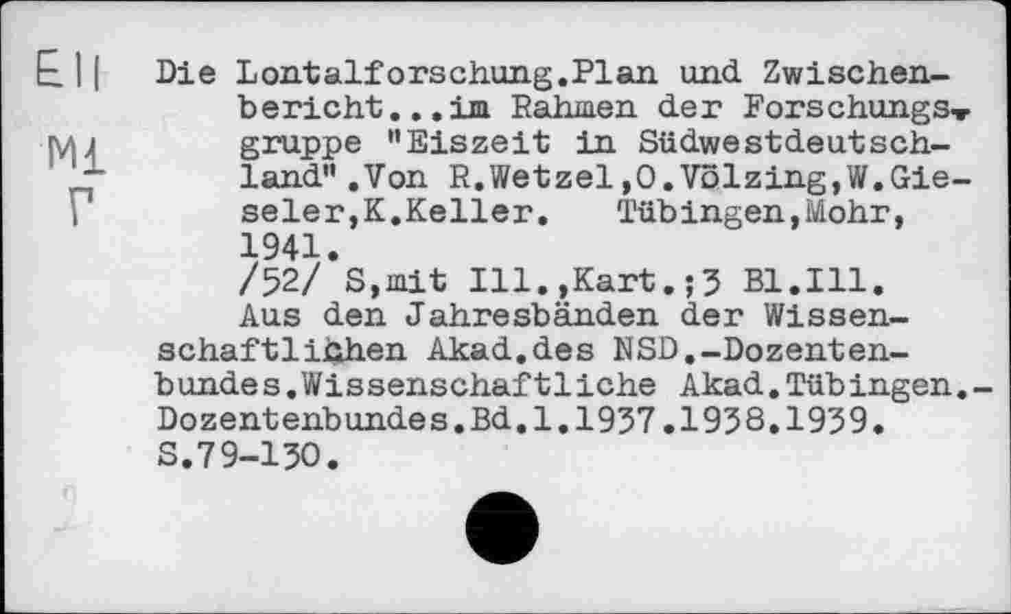 ﻿£11
мі
Г
Die Loii-talforschimg.Plan und Zwischenbericht... im Rahmen der Forschungs» gruppe "Eiszeit in Südwestdeutschland" .Von R.Wetzel,O.Völzing,W.Gie-seler,K.Keller.	Tübingen,Mohr,
1941.
/52/ S,mit Ill.,Kart.;5 Bl.Ill.
Aus den Jahresbänden der Wissenschaftlichen Akad.des NSD.-Dozenten-b unde s.Wis sens chaftliehe Akad.Tüb ingen.-Dozentenbundes.Bd.1.1937.1938.1939. s.79-130.